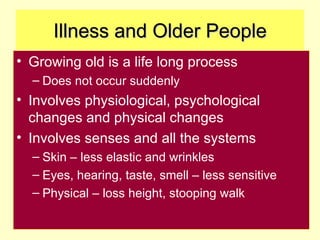 Illness and Older People
• Growing old is a life long process
  – Does not occur suddenly
• Involves physiological, psychological
  changes and physical changes
• Involves senses and all the systems
  – Skin – less elastic and wrinkles
  – Eyes, hearing, taste, smell – less sensitive
  – Physical – loss height, stooping walk
 