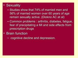 • Sexuality
  – Studies show that 74% of married men and
    56% of married women over 60 years of age
    remain sexually active. (Diokno AC et al)
  – Common problems : arthritis, diabetes, fatigue,
    fear of precipitating a MI and side effects from
    prescription drugs
• Brain function
  – cognitive decline and depression.
 
