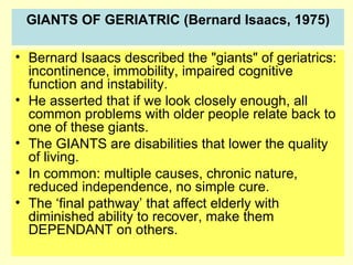 GIANTS OF GERIATRIC (Bernard Isaacs, 1975)

• Bernard Isaacs described the "giants" of geriatrics:
  incontinence, immobility, impaired cognitive
  function and instability.
• He asserted that if we look closely enough, all
  common problems with older people relate back to
  one of these giants.
• The GIANTS are disabilities that lower the quality
  of living.
• In common: multiple causes, chronic nature,
  reduced independence, no simple cure.
• The ‘final pathway’ that affect elderly with
  diminished ability to recover, make them
  DEPENDANT on others.
 