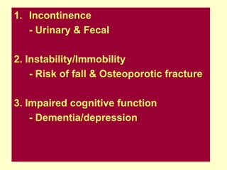 1. Incontinence
   - Urinary & Fecal

2. Instability/Immobility
    - Risk of fall & Osteoporotic fracture

3. Impaired cognitive function
    - Dementia/depression
 