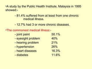 •A study by the Public Health Institute, Malaysia in 1995
showed:-
      - 81.4% suffered from at least from one chronic
            medical illness.
      - 12.7% had 3 or more chronic diseases.
•The commonest medical illness:-
      - joint paint              50.1%
      - eyesight problem         40%
      - hearing problem          21%
      - hypertension             26%
      - heart diseases           16.3%
      - diabetes                 11.6%
 