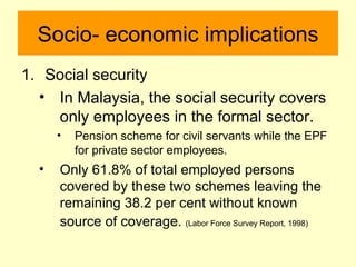 Socio- economic implications
1. Social security
  • In Malaysia, the social security covers
    only employees in the formal sector.
      •   Pension scheme for civil servants while the EPF
          for private sector employees.
  •   Only 61.8% of total employed persons
      covered by these two schemes leaving the
      remaining 38.2 per cent without known
      source of coverage. (Labor Force Survey Report, 1998)
 