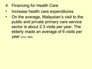 4. Financing for Health Care
• Increase health care expenditures
• On the average, Malaysian’s visit to the
   public and private primary care service
   sector is about 2.3 visits per year. The
   elderly made an average of 6 visits per
   year (Chin 1996)
 