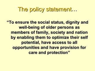 The policy statement…

“To ensure the social status, dignity and
      well-being of older persons as
  members of family, society and nation
  by enabling them to optimize their self
       potential, have access to all
   opportunities and have provision for
           care and protection”
 