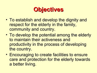 Objectives
• To establish and develop the dignity and
  respect for the elderly in the family,
  community and country.
• To develop the potential among the elderly
  to maintain their activeness and
  productivity in the process of developing
  the country.
• Encouraging to create facilities to ensure
  care and protection for the elderly towards
  a better living.
 