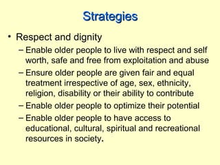 Strategies
• Respect and dignity
  – Enable older people to live with respect and self
    worth, safe and free from exploitation and abuse
  – Ensure older people are given fair and equal
    treatment irrespective of age, sex, ethnicity,
    religion, disability or their ability to contribute
  – Enable older people to optimize their potential
  – Enable older people to have access to
    educational, cultural, spiritual and recreational
    resources in society.
 