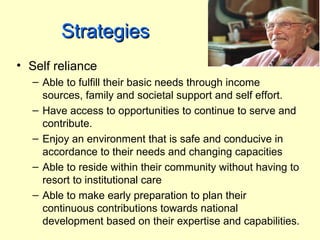 Strategies
• Self reliance
  – Able to fulfill their basic needs through income
    sources, family and societal support and self effort.
  – Have access to opportunities to continue to serve and
    contribute.
  – Enjoy an environment that is safe and conducive in
    accordance to their needs and changing capacities
  – Able to reside within their community without having to
    resort to institutional care
  – Able to make early preparation to plan their
    continuous contributions towards national
    development based on their expertise and capabilities.
 