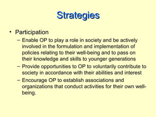 Strategies
• Participation
  – Enable OP to play a role in society and be actively
    involved in the formulation and implementation of
    policies relating to their well-being and to pass on
    their knowledge and skills to younger generations
  – Provide opportunities to OP to voluntarily contribute to
    society in accordance with their abilities and interest
  – Encourage OP to establish associations and
    organizations that conduct activities for their own well-
    being.
 