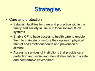 Strategies
• Care and protection
  – Establish facilities for care and protection within the
    family and society in line with local socio-cultural
    systems
  – Enable OP to have access to health care to enable
    them to maintain or restore their optimum physical,
    mental and emotional health and prevention of
    ailment.
  – Access to services of institutions that provide care,
    protection and social and mental stimulation in a safe
    and comfortable environment
 