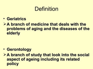Definition
• Geriatrics
 A branch of medicine that deals with the
  problems of aging and the diseases of the
  elderly


• Gerontology
 A branch of study that look into the social
  aspect of ageing including its related
  policy
 