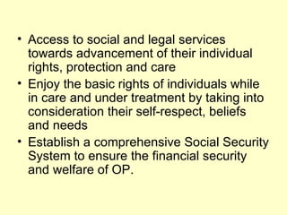 • Access to social and legal services
  towards advancement of their individual
  rights, protection and care
• Enjoy the basic rights of individuals while
  in care and under treatment by taking into
  consideration their self-respect, beliefs
  and needs
• Establish a comprehensive Social Security
  System to ensure the financial security
  and welfare of OP.
 