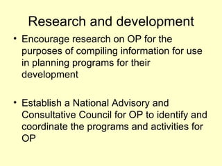 Research and development
• Encourage research on OP for the
  purposes of compiling information for use
  in planning programs for their
  development

• Establish a National Advisory and
  Consultative Council for OP to identify and
  coordinate the programs and activities for
  OP
 