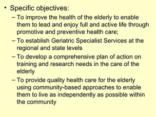 • Specific objectives:
  – To improve the health of the elderly to enable
    them to lead and enjoy full and active life through
    promotive and preventive health care;
  – To establish Geriatric Specialist Services at the
    regional and state levels
  – To develop a comprehensive plan of action on
    training and research needs in the care of the
    elderly
  – To provide quality health care for the elderly
    using community-based approaches to enable
    them to live as independently as possible within
    the community
 