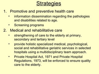Strategies
1. Promotive and preventive health care
  •   information dissemination regarding the pathologies
      and disabilities related to age.
  •   Screening programs
2. Medical and rehabilitative care
  •   strengthening of care to the elderly at primary,
      secondary and tertiary level
  •   provide holistic specialized medical, psychological,
      social and rehabilitative geriatric services in selected
      hospitals using a multidisciplinary team approach.
  •   Private Hospital Act, 1971 and Private Hospital
      Regulations, 1973, will be enforced to ensure quality
      care to the elderly.
 