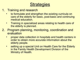 Strategies
1. Training and research
  •   to formulate and strengthen the existing curricula on
      care of the elderly for basic, post-basic and continuing
      medical education.
  •   Training in specialized areas relating to health care of
      the elderly is planned.
2. Program planning, monitoring, coordination and
   evaluation
  •   proper data collection in hospitals and health centers in
      order to obtain more accurate information about the
      elderly people.
  •   setting up a special Unit on Health Care for the Elderly
      in the Family Health Development Division of the
      Ministry of Health.
 