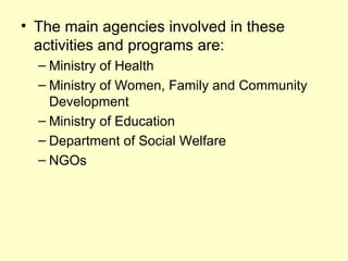 • The main agencies involved in these
  activities and programs are:
  – Ministry of Health
  – Ministry of Women, Family and Community
    Development
  – Ministry of Education
  – Department of Social Welfare
  – NGOs
 