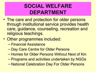 SOCIAL WELFARE
            DEPARTMENT
• The care and protection for older persons
  through institutional service provides health
  care, guidance, counseling, recreation and
  religious teachings.
• Other programmes included:
  – Financial Assistance
  – Day Care Centre for Older Persons
  – Homes for Older Persons Without Next of Kin
  – Programs and activities undertaken by NGOs
  – National Celebration Day For Older Persons
 
