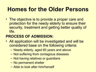 Homes for the Older Persons
• The objective is to provide a proper care and
  protection for the needy elderly to ensure their
  security, treatment and getting better quality of
  life.
PROCESS OF ADMISSION:
• All application will be investigated and will be
  considered base on the following criteria:
   –   Needy elderly, aged 60 years and above
   –   Not suffering from contagious diseases
   –   Not having relatives or guardians
   –   No permanent shelter
   –   Able to look after him/herself
 