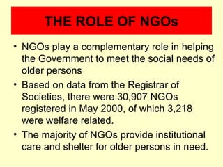 THE ROLE OF NGOs
• NGOs play a complementary role in helping
  the Government to meet the social needs of
  older persons
• Based on data from the Registrar of
  Societies, there were 30,907 NGOs
  registered in May 2000, of which 3,218
  were welfare related.
• The majority of NGOs provide institutional
  care and shelter for older persons in need.
 