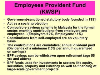 Employees Provident Fund
              (KWSP)
• Government-sanctioned statutory body founded in 1951
• Act as a social protection
• Compulsory savings scheme in Malaysia for the formal
  sector: monthly contributions from employers and
  employees - (Employers:12%, Employees: 11%)
• Contributions from self-employed are on voluntary
  basis
• The contributions are cumulative; annual dividend paid
  (Dividends of a minimum 2.5% per annum guaranteed
  on savings)
• EPF savings can be withdrawn upon retirement (age 55
  yrs and above)
• EPF funds used for investments in sectors like equity,
  securities, property and currency as well as financing of
  large-scale government projects
 