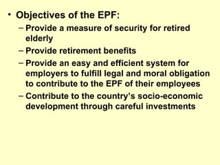 • Objectives of the EPF:
  – Provide a measure of security for retired
    elderly
  – Provide retirement benefits
  – Provide an easy and efficient system for
    employers to fulfill legal and moral obligation
    to contribute to the EPF of their employees
  – Contribute to the country’s socio-economic
    development through careful investments
 