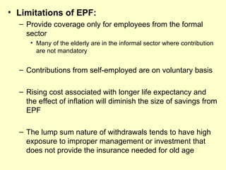 • Limitations of EPF:
  – Provide coverage only for employees from the formal
    sector
     • Many of the elderly are in the informal sector where contribution
       are not mandatory


  – Contributions from self-employed are on voluntary basis

  – Rising cost associated with longer life expectancy and
    the effect of inflation will diminish the size of savings from
    EPF

  – The lump sum nature of withdrawals tends to have high
    exposure to improper management or investment that
    does not provide the insurance needed for old age
 