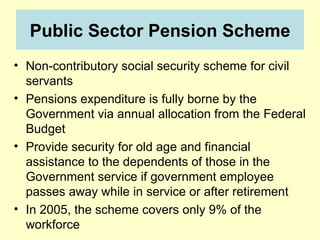 Public Sector Pension Scheme
• Non-contributory social security scheme for civil
  servants
• Pensions expenditure is fully borne by the
  Government via annual allocation from the Federal
  Budget
• Provide security for old age and financial
  assistance to the dependents of those in the
  Government service if government employee
  passes away while in service or after retirement
• In 2005, the scheme covers only 9% of the
  workforce
 