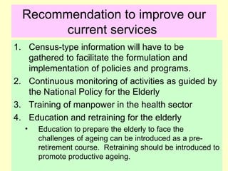 Recommendation to improve our
       current services
1. Census-type information will have to be
   gathered to facilitate the formulation and
   implementation of policies and programs.
2. Continuous monitoring of activities as guided by
   the National Policy for the Elderly
3. Training of manpower in the health sector
4. Education and retraining for the elderly
  •   Education to prepare the elderly to face the
      challenges of ageing can be introduced as a pre-
      retirement course. Retraining should be introduced to
      promote productive ageing.
 