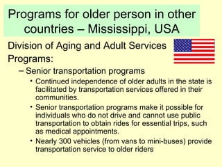 Programs for older person in other
   countries – Mississippi, USA
Division of Aging and Adult Services
Programs:
  – Senior transportation programs
     • Continued independence of older adults in the state is
       facilitated by transportation services offered in their
       communities.
     • Senior transportation programs make it possible for
       individuals who do not drive and cannot use public
       transportation to obtain rides for essential trips, such
       as medical appointments.
     • Nearly 300 vehicles (from vans to mini-buses) provide
       transportation service to older riders
 