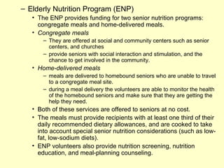– Elderly Nutrition Program (ENP)
   • The ENP provides funding for two senior nutrition programs:
     congregate meals and home-delivered meals.
   • Congregate meals
       – They are offered at social and community centers such as senior
         centers, and churches
       – provide seniors with social interaction and stimulation, and the
         chance to get involved in the community.
   • Home-delivered meals
       – meals are delivered to homebound seniors who are unable to travel
         to a congregate meal site.
       – during a meal delivery the volunteers are able to monitor the health
         of the homebound seniors and make sure that they are getting the
         help they need.
   • Both of these services are offered to seniors at no cost.
   • The meals must provide recipients with at least one third of their
     daily recommended dietary allowances, and are cooked to take
     into account special senior nutrition considerations (such as low-
     fat, low-sodium diets).
   • ENP volunteers also provide nutrition screening, nutrition
     education, and meal-planning counseling.
 