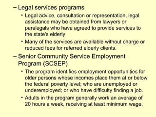 – Legal services programs
  • Legal advice, consultation or representation, legal
    assistance may be obtained from lawyers or
    paralegals who have agreed to provide services to
    the state's elderly
  • Many of the services are available without charge or
    reduced fees for referred elderly clients.
– Senior Community Service Employment
  Program (SCSEP)
  • The program identifies employment opportunities for
    older persons whose incomes place them at or below
    the federal poverty level; who are unemployed or
    underemployed; or who have difficulty finding a job.
  • Adults in the program generally work an average of
    20 hours a week, receiving at least minimum wage.
 