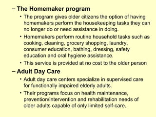 – The Homemaker program
  • The program gives older citizens the option of having
    homemakers perform the housekeeping tasks they can
    no longer do or need assistance in doing.
  • Homemakers perform routine household tasks such as
    cooking, cleaning, grocery shopping, laundry,
    consumer education, bathing, dressing, safety
    education and oral hygiene assistance.
  • This service is provided at no cost to the older person
– Adult Day Care
  • Adult day care centers specialize in supervised care
    for functionally impaired elderly adults.
  • Their programs focus on health maintenance,
    prevention/intervention and rehabilitation needs of
    older adults capable of only limited self-care.
 