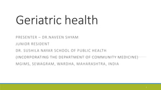 Geriatric health
PRESENTER – DR.NAVEEN SHYAM
JUNIOR RESIDENT
DR. SUSHILA NAYAR SCHOOL OF PUBLIC HEALTH
(INCORPORATING THE DEPARTMENT OF COMMUNITY MEDICINE)
MGIMS, SEWAGRAM, WARDHA, MAHARASHTRA, INDIA
1
 
