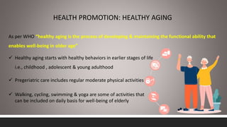 HEALTH PROMOTION: HEALTHY AGING
As per WHO “healthy aging is the process of developing & maintaining the functional ability that
enables well-being in older age”
 Healthy aging starts with healthy behaviors in earlier stages of life
i.e., childhood , adolescent & young adulthood
 Pregeriatric care includes regular moderate physical activities
 Walking, cycling, swimming & yoga are some of activities that
can be included on daily basis for well-being of elderly
 