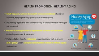 HEALTH PROMOTION: HEALTHY AGING
Eat healthy
Be physically active
Stay mentally active Keep socially connected
Undergo routine
screening
Get regular eye &
dental care
 Small frequent, nutrient dense(with micronutrient)foods should be
included , keeping not only quantity but also the quality.
 Nourishing, digestible, easy to chew& easy to swallow foods& beverages
are preferred.
 Ensure 4-5 serving of fruits & vegetables& cut down on fried foods
containing saturated & trans-fats.
 Preferred diet - less fat (‹30g/day) , sugar &salt and high in protein
(0.8-1 g/day) ,fibers (complex carbohydrates instead of refined sugars)
and calcium.
 
