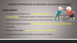 CURRENT APPROACHES IN GERIATRIC HEALTHCARE SERVICES
International day
of
older persons
OCT -1
GLOBAL APPROACH
 For healthy & active aging there is a need to focus on action at
numerous sectors & aiding elderly people to contribute effectively not
only to their families , but also to communities as well as economies.
 World health assembly adopted the “Global Strategy& Action Plan For Aging & Health” (GSAP)
in may 2016.
 Objective of this strategy – A framework to achieve healthy aging for all
 2020-2030 has been declared by WHO, as the decade of the elderly
 