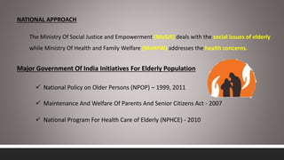 NATIONAL APPROACH
The Ministry Of Social Justice and Empowerment (MoSJE) deals with the social issues of elderly
while Ministry Of Health and Family Welfare (MoHFW) addresses the health concerns.
Major Government Of India Initiatives For Elderly Population
 National Policy on Older Persons (NPOP) – 1999, 2011
 Maintenance And Welfare Of Parents And Senior Citizens Act - 2007
 National Program For Health Care of Elderly (NPHCE) - 2010
 