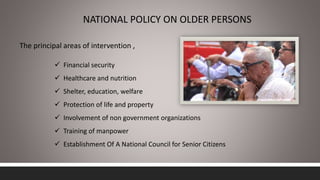 NATIONAL POLICY ON OLDER PERSONS
The principal areas of intervention ,
 Financial security
 Healthcare and nutrition
 Shelter, education, welfare
 Protection of life and property
 Involvement of non government organizations
 Training of manpower
 Establishment Of A National Council for Senior Citizens
 