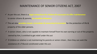 MAINTENANCE OF SENIOR CITIZENS ACT, 2007
 As per this act, there is a legal compulsion for children & successors to offer maintenance
to senior citizens & parents, by monthly allowance
 This act also provides simple, immediate & economical instrument for the protection of life &
property of the older persons.
 A senior citizen, who is not capable to maintain himself from his own earning or out of the property
owned by him, is entitled to get relief under this act
 If children or relative is not maintaining his parents or senior citizen , then they can seek the
assistance of a Tribunal constituted under this act.
 