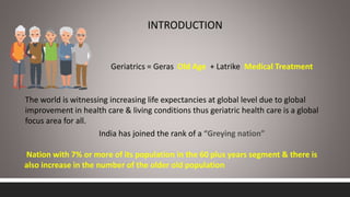 INTRODUCTION
Geriatrics = Geras Old Age + Latrike Medical Treatment
The world is witnessing increasing life expectancies at global level due to global
improvement in health care & living conditions thus geriatric health care is a global
focus area for all.
India has joined the rank of a “Greying nation”
Nation with 7% or more of its population in the 60 plus years segment & there is
also increase in the number of the older old population
 