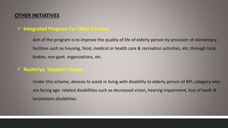 OTHER INITIATIVES
 Integrated Program For Older Persons
Aim of the program is to improve the quality of life of elderly person by provision of elementary
facilities such as housing, food, medical or health care & recreation activities, etc. through local
bodies, non govt. organizations, etc.
 Rashtriya Vayoshri Yojana
Under this scheme, devices to assist in living with disability to elderly person of BPL category who
are facing age- related disabilities such as decreased vision, hearing impairment, loss of teeth &
locomotors disabilities.
 