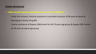 OTHER INITIATIVES
 Indira Gandhi National Old Age Pension Scheme ( IGNOPS )
Under this scheme, financial assistance is provided to person of 60 years & above &
belonging to family living BPL.
Central assistance of Rupees 200/month for 60-79 years age group & Rupees 500 /month
for 80 years & above age group.
 