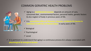 COMMON GERIATRIC HEALTH PROBLEMS
 Aging is a multifactorial process depends on amount of care,
consumed diet , environmental factors, personal habits, genetic factors
& also neglect of body in previous years of life.
 It is cumulative effect of illnesses, stresses, accidents & trauma in
individual health & nutritional status in early years of life.
 It is pertinent to understand that aging is a continuous process & is always associated with
physiological & biological decline
 Biological
 Psychological
 social
 
