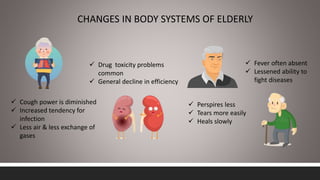 CHANGES IN BODY SYSTEMS OF ELDERLY
 Cough power is diminished
 Increased tendency for
infection
 Less air & less exchange of
gases
 Drug toxicity problems
common
 General decline in efficiency
 Perspires less
 Tears more easily
 Heals slowly
 Fever often absent
 Lessened ability to
fight diseases
 