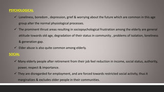 PSYCHOLOGICAL
 Loneliness, boredom , depression, grief & worrying about the future which are common in this age
group alter the normal physiological processes.
 The prominent thrust areas resulting in sociopsychological frustration among the elderly are general
attitude towards old age, degradation of their status in community , problems of isolation, loneliness
& generation gap.
 Elder abuse is also quite common among elderly.
SOCIAL
 Many elderly people after retirement from their job feel reduction in income, social status, authority,
power, respect & importance.
 They are disregarded for employment, and are forced towards restricted social activity, thus it
marginalizes & excludes older people in their communities.
 