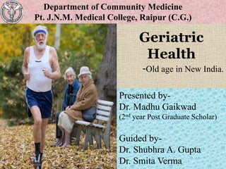 Geriatric
Health
-Old age in New India.
1
Presented by-
Dr. Madhu Gaikwad
(2nd year Post Graduate Scholar)
Guided by-
Dr. Shubhra A. Gupta
Dr. Smita Verma
Department of Community Medicine
Pt. J.N.M. Medical College, Raipur (C.G.)
 