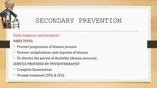 SECONDARY PREVENTION
Early diagnosis and treatment
OBJECTIVES:
• Prevent progression of disease process
• Prevent complications and sequelae of disease
• To shorten the period of disability (disease process)
SERVICE PROVIDED BY PHYSIOTHERAPIST
• Complete Examination
• Prompt treatment (STG & LTG)
 