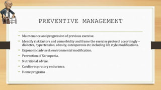 PREVENTIVE MANAGEMENT
• Maintenance and progression of previous exercise.
• Identify risk factors and comorbidity and frame the exercise protocol accordingly –
diabetes, hypertension, obesity, osteoporosis etc including life style modifications.
• Ergonomic advise & environmental modification.
• Prevention of Sarcopenia.
• Nutritional advise.
• Cardio respiratory endurance.
• Home programs
 