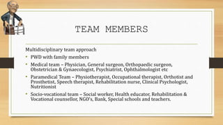 TEAM MEMBERS
Multidisciplinary team approach
• PWD with family members
• Medical team – Physician, General surgeon, Orthopaedic surgeon,
Obstetrician & Gynaecologist, Psychiatrist, Ophthalmologist etc
• Paramedical Team – Physiotherapist, Occupational therapist, Orthotist and
Prosthetist, Speech therapist, Rehabilitation nurse, Clinical Psychologist,
Nutritionist
• Socio-vocational team – Social worker, Health educator, Rehabilitation &
Vocational counsellor, NGO’s, Bank, Special schools and teachers.
 