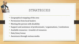 STRATEGIES
• Geographical mapping of the area
• Permission from local leaders
• Meeting the person with disability
• Support and assistance of professionals / organisations / institutions
• Available resources + transfer of resources
• Date/time/venue
• Awareness through various media
 